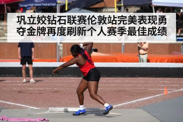 巩立姣钻石联赛伦敦站完美表现勇夺金牌再度刷新个人赛季最佳成绩
